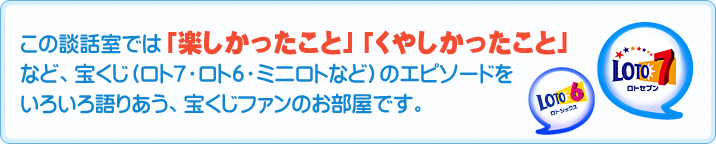 この談話室では「楽しかったこと」「くやしかったこと」など、宝くじ（ロト７・ロト６・ミニロトなど）のエピソードをいろいろ語りあう、宝くじファンのお部屋です。